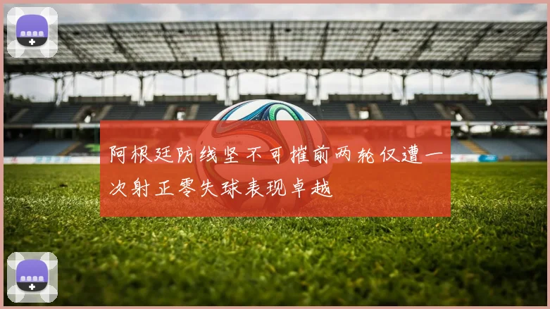 阿根廷防线坚不可摧前两轮仅遭一次射正零失球表现卓越