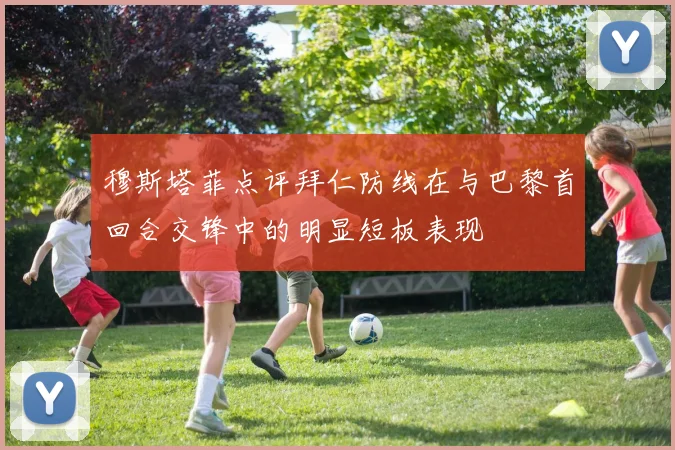 穆斯塔菲点评拜仁防线在与巴黎首回合交锋中的明显短板表现