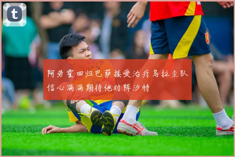 阿劳霍回归巴萨接受治疗乌拉圭队信心满满期待他对阵沙特
