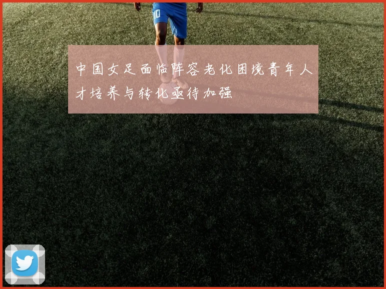 中国女足面临阵容老化困境青年人才培养与转化亟待加强
