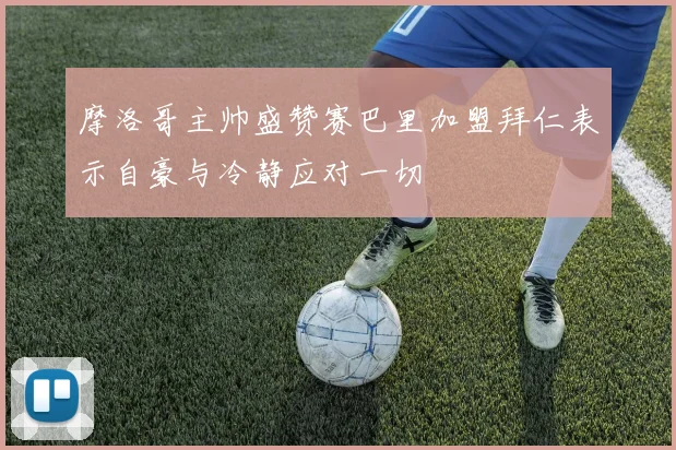 摩洛哥主帅盛赞赛巴里加盟拜仁表示自豪与冷静应对一切