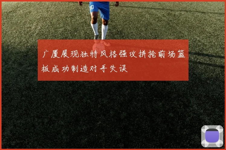 广厦展现独特风格强攻拼抢前场篮板成功制造对手失误