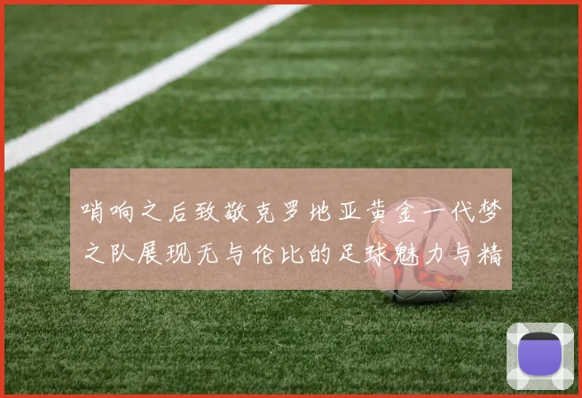 哨响之后致敬克罗地亚黄金一代梦之队展现无与伦比的足球魅力与精神