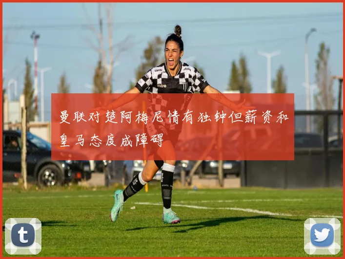 曼联对楚阿梅尼情有独钟但薪资和皇马态度成障碍