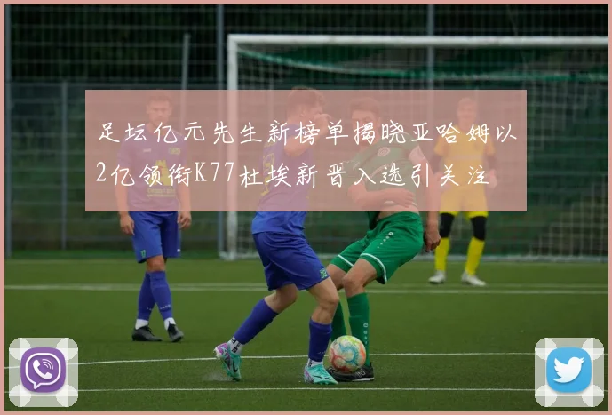 足坛亿元先生新榜单揭晓亚哈姆以2亿领衔K77杜埃新晋入选引关注
