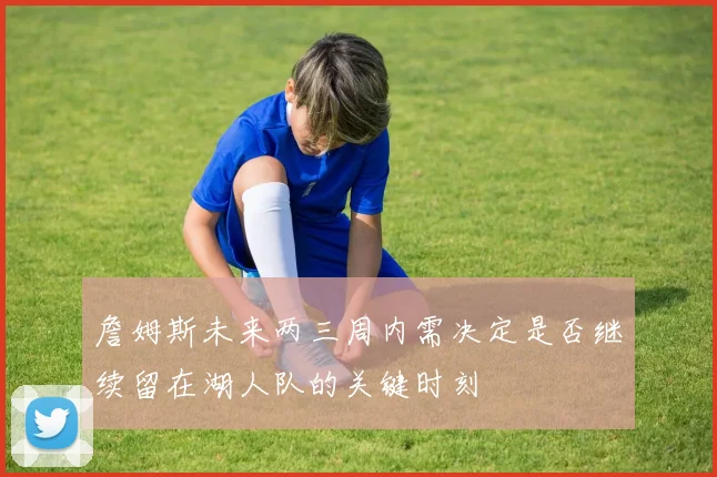 詹姆斯未来两三周内需决定是否继续留在湖人队的关键时刻