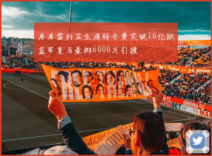 库库雷利亚生涯转会费突破16亿欧蓝军皇马豪掷6000万引援